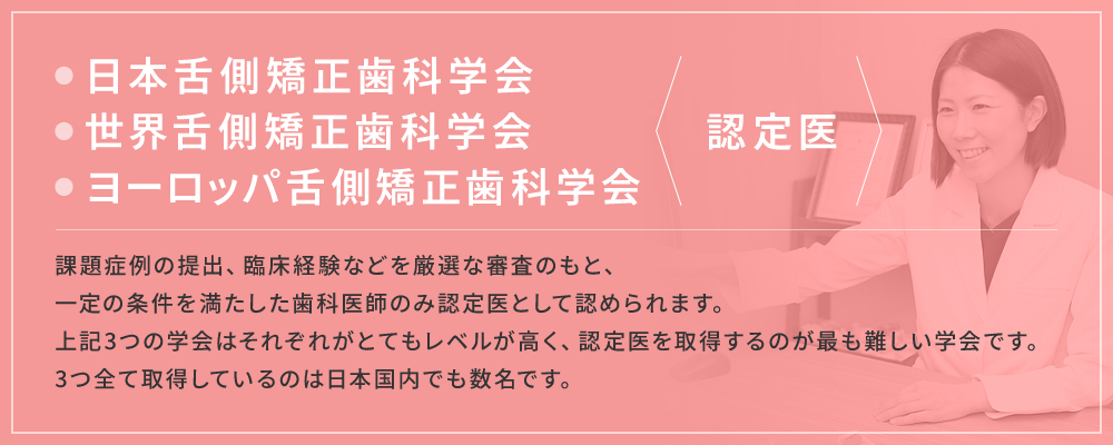 日本舌側矯正歯科学会 世界舌側矯正歯科学会 ヨーロッパ舌側矯正歯科学会 認定医。課題症例の提出、臨床経験などを厳選な審査のもと、一定の条件を満たした歯科医師のみ認定医として認められます。上記3つの学会はそれぞれがとてもレベルが高く、認定医を取得するのが最も難しい学会です。3つ全て取得しているのは日本国内でも数名です。