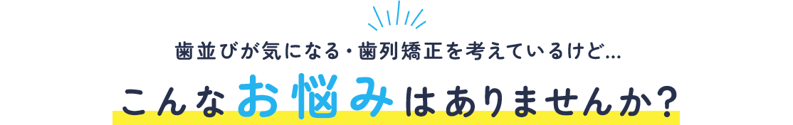 歯並びが気になる・歯列矯正を考えているけど…こんなお悩みはありませんか？