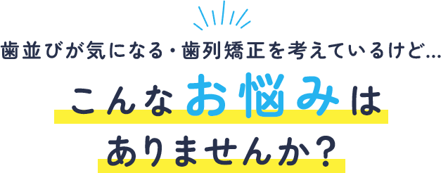 歯並びが気になる・歯列矯正を考えているけど…こんなお悩みはありませんか？