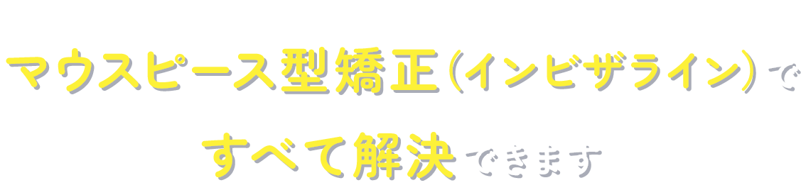 そのお悩み・・・マウスピース型矯正（インビザライン）ですべて解決できます