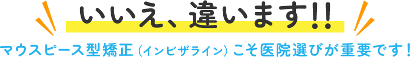 いいえ、違います!! マウスピース型矯正（インビザライン）こそ医院選びが重要です！