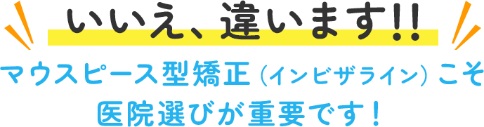 いいえ、違います!! マウスピース型矯正（インビザライン）こそ医院選びが重要です！